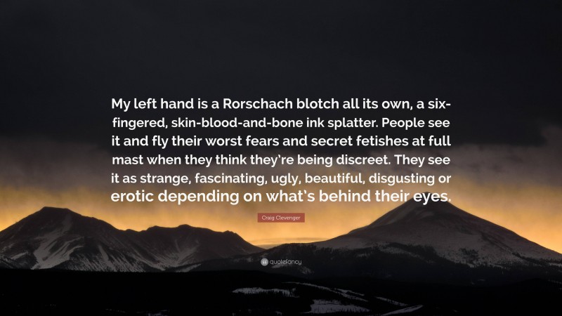 Craig Clevenger Quote: “My left hand is a Rorschach blotch all its own, a six-fingered, skin-blood-and-bone ink splatter. People see it and fly their worst fears and secret fetishes at full mast when they think they’re being discreet. They see it as strange, fascinating, ugly, beautiful, disgusting or erotic depending on what’s behind their eyes.”