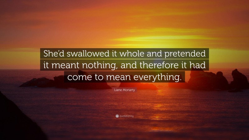 Liane Moriarty Quote: “She’d swallowed it whole and pretended it meant nothing, and therefore it had come to mean everything.”