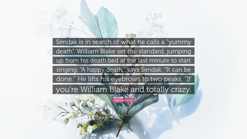 Maurice Sendak Quote: “Sendak is in search of what he calls a “yummy death”. William Blake set the standard, jumping up from his death bed at the last minute to start singing. “A happy death,” says Sendak. “It can be done.” He lifts his eyebrows to two peaks. “If you’re William Blake and totally crazy.”