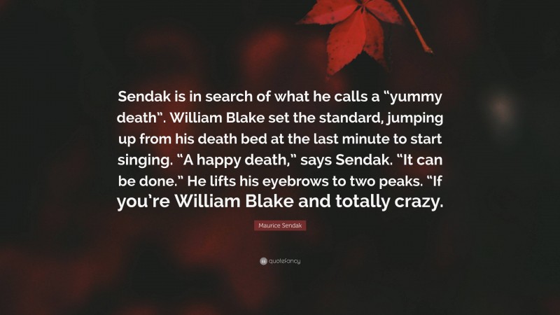 Maurice Sendak Quote: “Sendak is in search of what he calls a “yummy death”. William Blake set the standard, jumping up from his death bed at the last minute to start singing. “A happy death,” says Sendak. “It can be done.” He lifts his eyebrows to two peaks. “If you’re William Blake and totally crazy.”