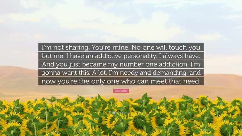 Abbi Glines Quote: “I’m not sharing. You’re mine. No one will touch you but me. I have an addictive personality. I always have. And you just became my number one addiction. I’m gonna want this. A lot. I’m needy and demanding, and now you’re the only one who can meet that need.”