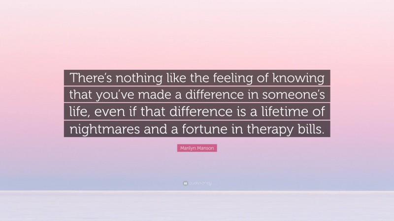 Marilyn Manson Quote: “There’s nothing like the feeling of knowing that you’ve made a difference in someone’s life, even if that difference is a lifetime of nightmares and a fortune in therapy bills.”