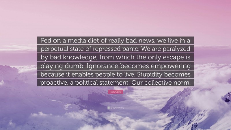 Ruth Ozeki Quote: “Fed on a media diet of really bad news, we live in a perpetual state of repressed panic. We are paralyzed by bad knowledge, from which the only escape is playing dumb. Ignorance becomes empowering because it enables people to live. Stupidity becomes proactive, a political statement. Our collective norm.”