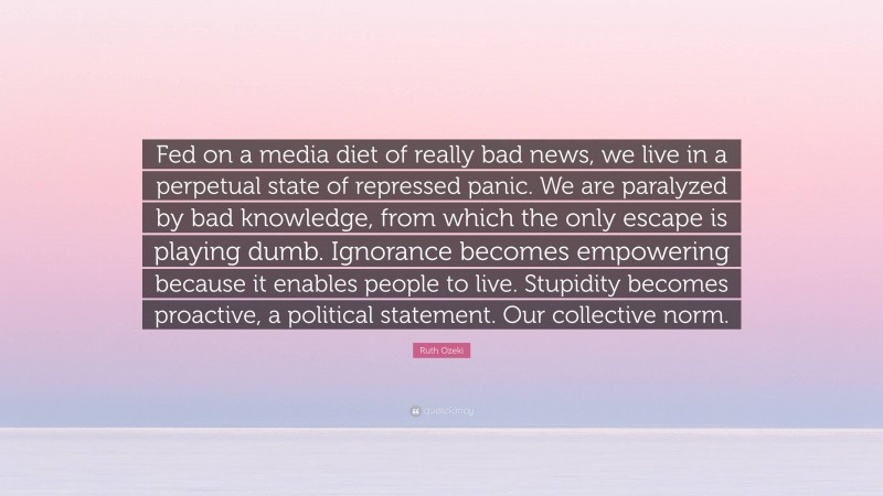 Ruth Ozeki Quote: “Fed on a media diet of really bad news, we live in a perpetual state of repressed panic. We are paralyzed by bad knowledge, from which the only escape is playing dumb. Ignorance becomes empowering because it enables people to live. Stupidity becomes proactive, a political statement. Our collective norm.”