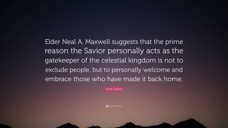 Tad R. Callister Quote: “Elder Neal A. Maxwell suggests that the prime reason the Savior personally acts as the gatekeeper of the celestial kingdom is not to exclude people, but to personally welcome and embrace those who have made it back home.”