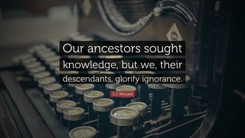S.J. Kincaid Quote: “Our ancestors sought knowledge, but we, their descendants, glorify ignorance.”