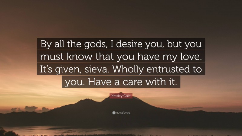 Kresley Cole Quote: “By all the gods, I desire you, but you must know that you have my love. It’s given, sieva. Wholly entrusted to you. Have a care with it.”