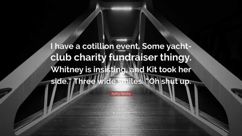 Kathy Reichs Quote: “I have a cotillion event. Some yacht-club charity fundraiser thingy. Whitney is insisting, and Kit took her side.” Three wide smiles. “Oh shut up.”