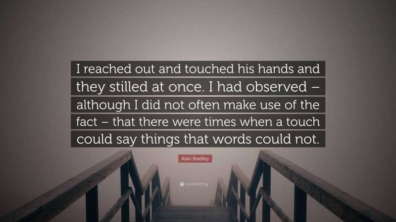 Alan Bradley Quote: “I reached out and touched his hands and they stilled at once. I had observed – although I did not often make use of the fact – that there were times when a touch could say things that words could not.”