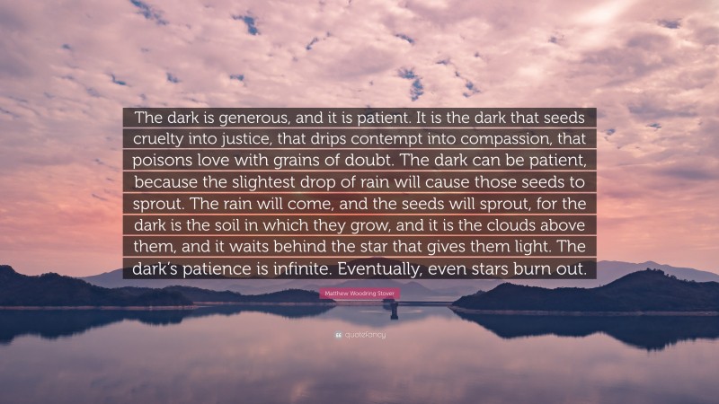 Matthew Woodring Stover Quote: “The dark is generous, and it is patient. It is the dark that seeds cruelty into justice, that drips contempt into compassion, that poisons love with grains of doubt. The dark can be patient, because the slightest drop of rain will cause those seeds to sprout. The rain will come, and the seeds will sprout, for the dark is the soil in which they grow, and it is the clouds above them, and it waits behind the star that gives them light. The dark’s patience is infinite. Eventually, even stars burn out.”
