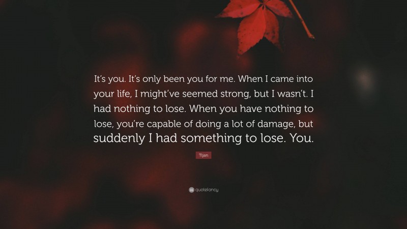 Tijan Quote: “It’s you. It’s only been you for me. When I came into your life, I might’ve seemed strong, but I wasn’t. I had nothing to lose. When you have nothing to lose, you’re capable of doing a lot of damage, but suddenly I had something to lose. You.”