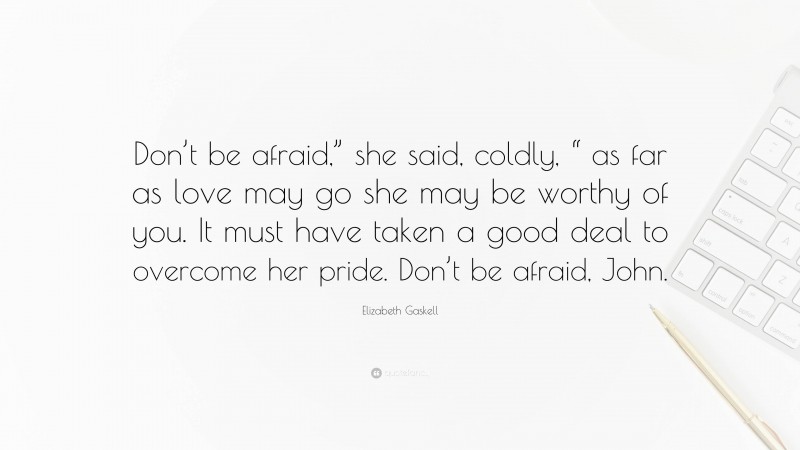 Elizabeth Gaskell Quote: “Don’t be afraid,” she said, coldly, “ as far as love may go she may be worthy of you. It must have taken a good deal to overcome her pride. Don’t be afraid, John.”