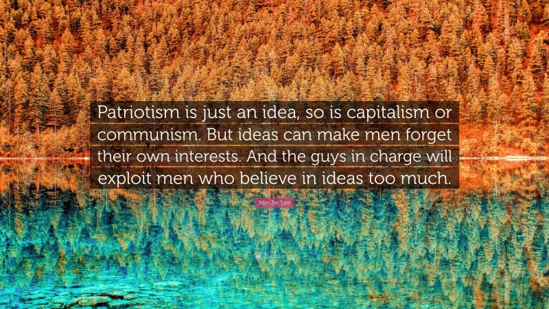 Min Jin Lee Quote: “Patriotism is just an idea, so is capitalism or communism. But ideas can make men forget their own interests. And the guys in charge will exploit men who believe in ideas too much.”