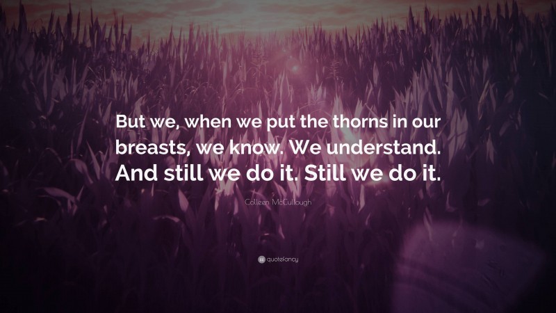 Colleen McCullough Quote: “But we, when we put the thorns in our breasts, we know. We understand. And still we do it. Still we do it.”