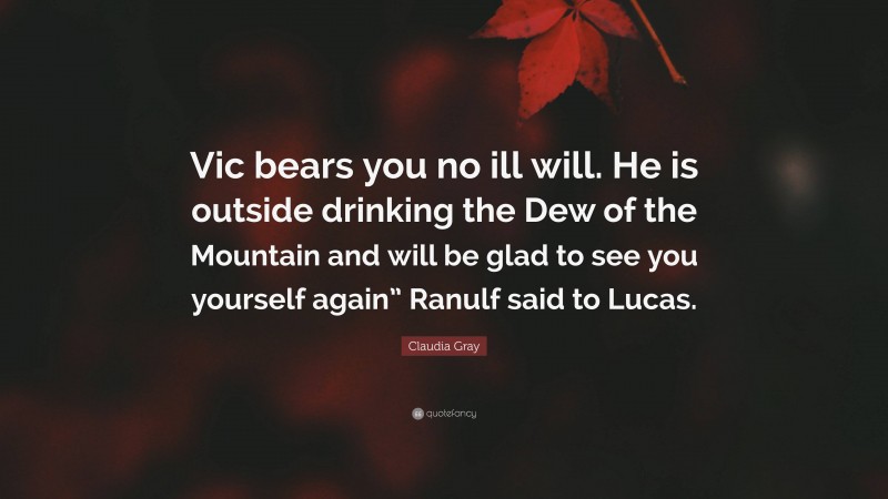 Claudia Gray Quote: “Vic bears you no ill will. He is outside drinking the Dew of the Mountain and will be glad to see you yourself again” Ranulf said to Lucas.”