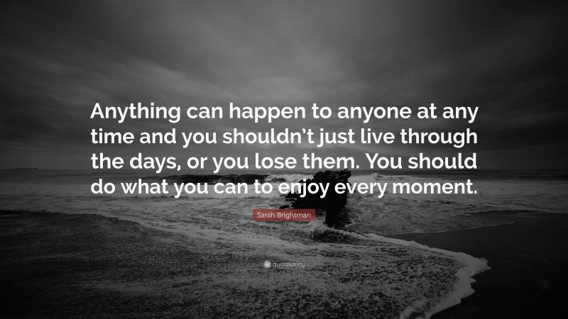 Sarah Brightman Quote: “Anything can happen to anyone at any time and you shouldn’t just live through the days, or you lose them. You should do what you can to enjoy every moment.”