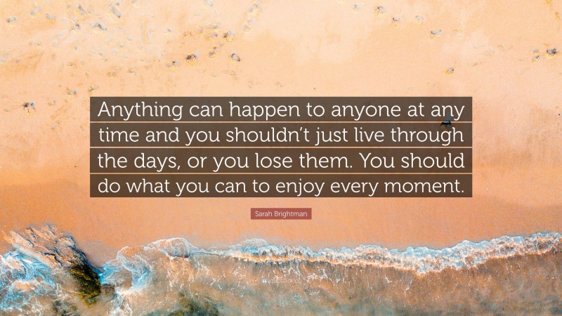 Sarah Brightman Quote: “Anything can happen to anyone at any time and you shouldn’t just live through the days, or you lose them. You should do what you can to enjoy every moment.”