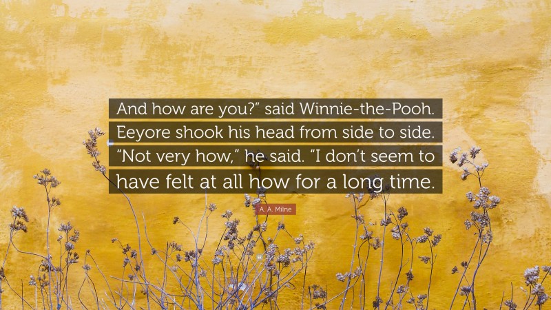 A. A. Milne Quote: “And how are you?” said Winnie-the-Pooh. Eeyore shook his head from side to side. “Not very how,” he said. “I don’t seem to have felt at all how for a long time.”