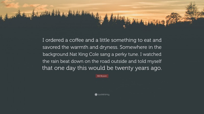 Bill Bryson Quote: “I ordered a coffee and a little something to eat and savored the warmth and dryness. Somewhere in the background Nat King Cole sang a perky tune. I watched the rain beat down on the road outside and told myself that one day this would be twenty years ago.”