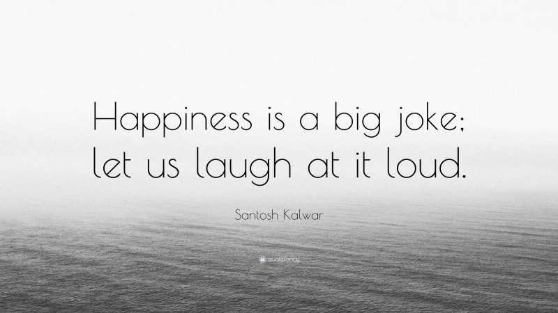 Santosh Kalwar Quote: “Happiness is a big joke; let us laugh at it loud.”