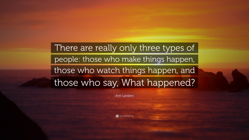 Ann Landers Quote: “There are really only three types of people: those who make things happen, those who watch things happen, and those who say, What happened?”