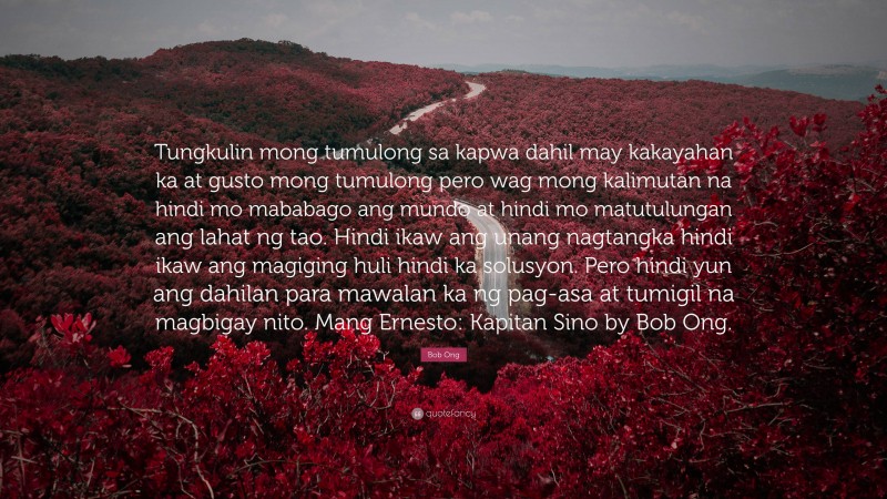 Bob Ong Quote: “Tungkulin mong tumulong sa kapwa dahil may kakayahan ka at gusto mong tumulong pero wag mong kalimutan na hindi mo mababago ang mundo at hindi mo matutulungan ang lahat ng tao. Hindi ikaw ang unang nagtangka hindi ikaw ang magiging huli hindi ka solusyon. Pero hindi yun ang dahilan para mawalan ka ng pag-asa at tumigil na magbigay nito. Mang Ernesto: Kapitan Sino by Bob Ong.”