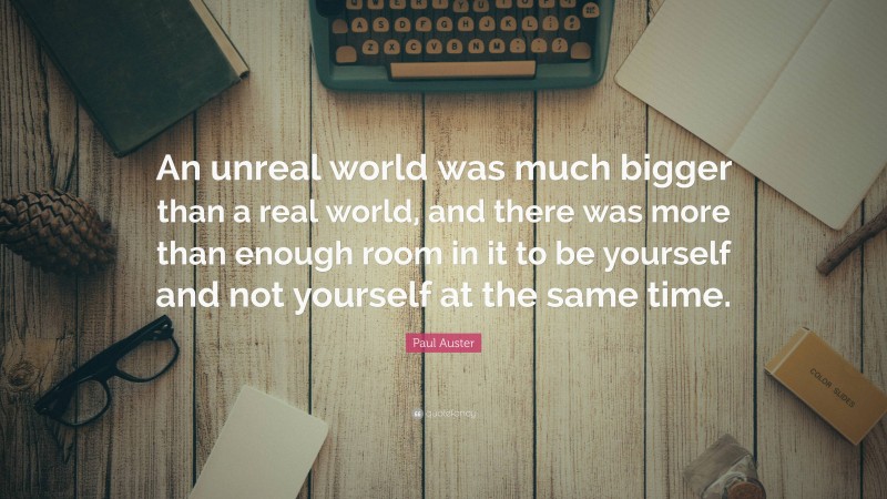 Paul Auster Quote: “An unreal world was much bigger than a real world, and there was more than enough room in it to be yourself and not yourself at the same time.”