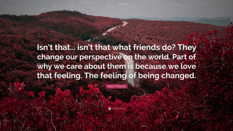 Marie Rutkoski Quote: “Isn’t that... isn’t that what friends do? They change our perspective on the world. Part of why we care about them is because we love that feeling. The feeling of being changed.”