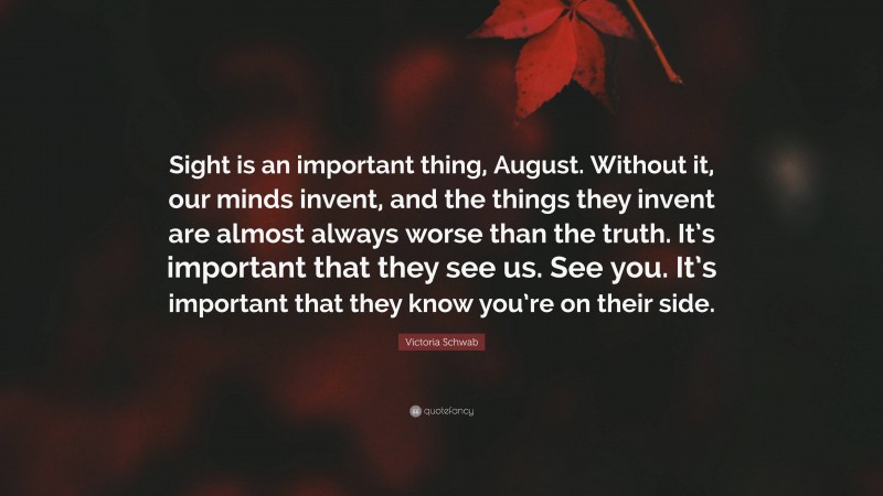 Victoria Schwab Quote: “Sight is an important thing, August. Without it, our minds invent, and the things they invent are almost always worse than the truth. It’s important that they see us. See you. It’s important that they know you’re on their side.”