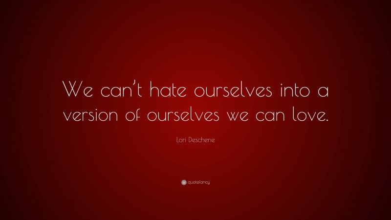 Lori Deschene Quote: “We can’t hate ourselves into a version of ourselves we can love.”