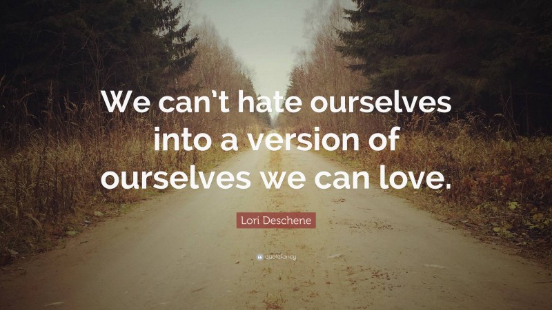 Lori Deschene Quote: “We can’t hate ourselves into a version of ourselves we can love.”