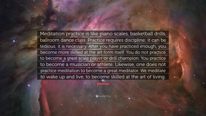 Elizabeth Lesser Quote: “Meditation practice is like piano scales, basketball drills, ballroom dance class. Practice requires discipline; it can be tedious; it is necessary. After you have practiced enough, you become more skilled at the art form itself. You do not practice to become a great scale player or drill champion. You practice to become a musician or athlete. Likewise, one does not practice meditation to become a great meditator. We meditate to wake up and live, to become skilled at the art of living.”