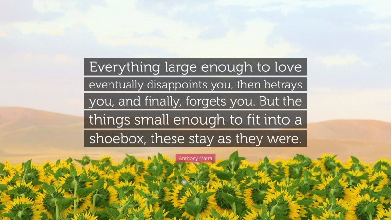 Anthony Marra Quote: “Everything large enough to love eventually disappoints you, then betrays you, and finally, forgets you. But the things small enough to fit into a shoebox, these stay as they were.”