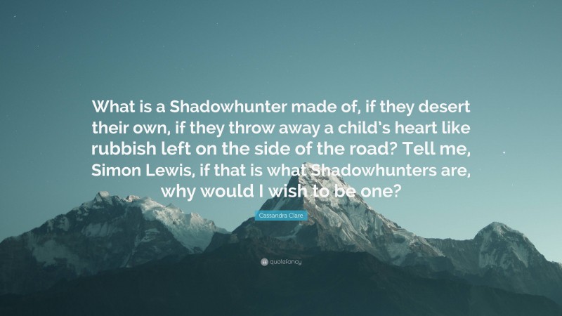 Cassandra Clare Quote: “What is a Shadowhunter made of, if they desert their own, if they throw away a child’s heart like rubbish left on the side of the road? Tell me, Simon Lewis, if that is what Shadowhunters are, why would I wish to be one?”