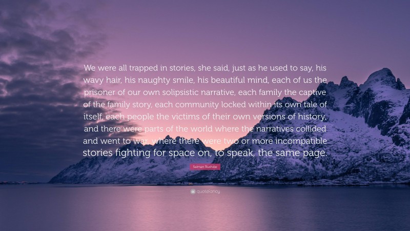 Salman Rushdie Quote: “We were all trapped in stories, she said, just as he used to say, his wavy hair, his naughty smile, his beautiful mind, each of us the prisoner of our own solipsistic narrative, each family the captive of the family story, each community locked within its own tale of itself, each people the victims of their own versions of history, and there were parts of the world where the narratives collided and went to war, where there were two or more incompatible stories fighting for space on, to speak, the same page.”