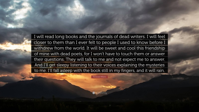 Tennessee Williams Quote: “I will read long books and the journals of dead writers. I will feel closer to them than I ever felt to people I used to know before I withdrew from the world. It will be sweet and cool this friendship of mine with dead poets, for I won’t have to touch them or answer their questions. They will talk to me and not expect me to answer. And I’ll get sleepy listening to their voices explaining the mysteries to me. I’ll fall asleep with the book still in my fingers, and it will rain.”