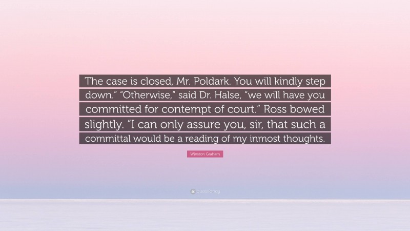 Winston Graham Quote: “The case is closed, Mr. Poldark. You will kindly step down.” “Otherwise,” said Dr. Halse, “we will have you committed for contempt of court.” Ross bowed slightly. “I can only assure you, sir, that such a committal would be a reading of my inmost thoughts.”