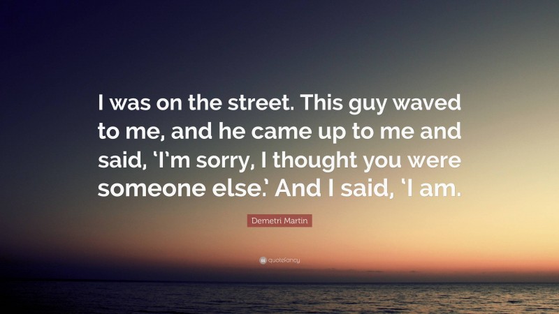 Demetri Martin Quote: “I was on the street. This guy waved to me, and he came up to me and said, ‘I’m sorry, I thought you were someone else.’ And I said, ‘I am.”