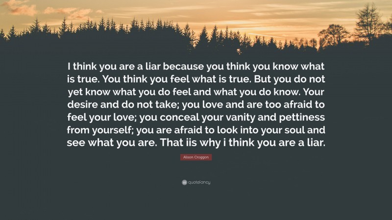 Alison Croggon Quote: “I think you are a liar because you think you know what is true. You think you feel what is true. But you do not yet know what you do feel and what you do know. Your desire and do not take; you love and are too afraid to feel your love; you conceal your vanity and pettiness from yourself; you are afraid to look into your soul and see what you are. That iis why i think you are a liar.”