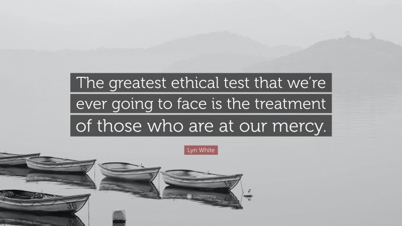 Lyn White Quote: “The greatest ethical test that we’re ever going to face is the treatment of those who are at our mercy.”