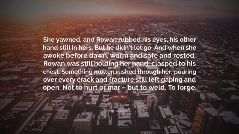 Sarah J. Maas Quote: “She yawned, and Rowan rubbed his eyes, his other hand still in hers. But he didn’t let go. And when she awoke before dawn, warm and safe and rested, Rowan was still holding her hand, clasped to his chest. Something molten rushed through her, pouring over every crack and fracture still left gaping and open. Not to hurt or mar – but to weld. To forge.”