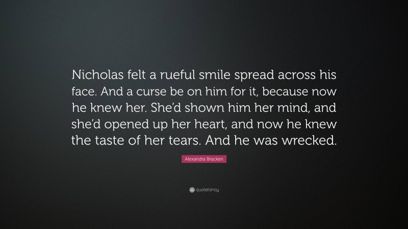Alexandra Bracken Quote: “Nicholas felt a rueful smile spread across his face. And a curse be on him for it, because now he knew her. She’d shown him her mind, and she’d opened up her heart, and now he knew the taste of her tears. And he was wrecked.”
