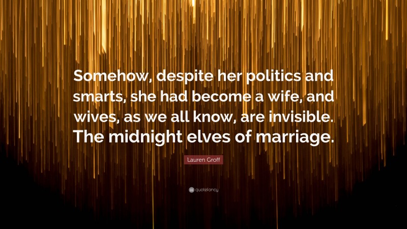 Lauren Groff Quote: “Somehow, despite her politics and smarts, she had become a wife, and wives, as we all know, are invisible. The midnight elves of marriage.”