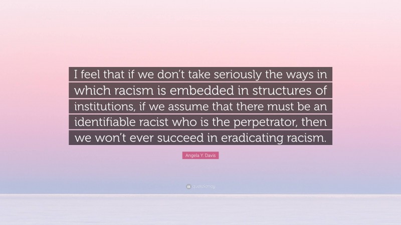 Angela Y. Davis Quote: “I feel that if we don’t take seriously the ways in which racism is embedded in structures of institutions, if we assume that there must be an identifiable racist who is the perpetrator, then we won’t ever succeed in eradicating racism.”