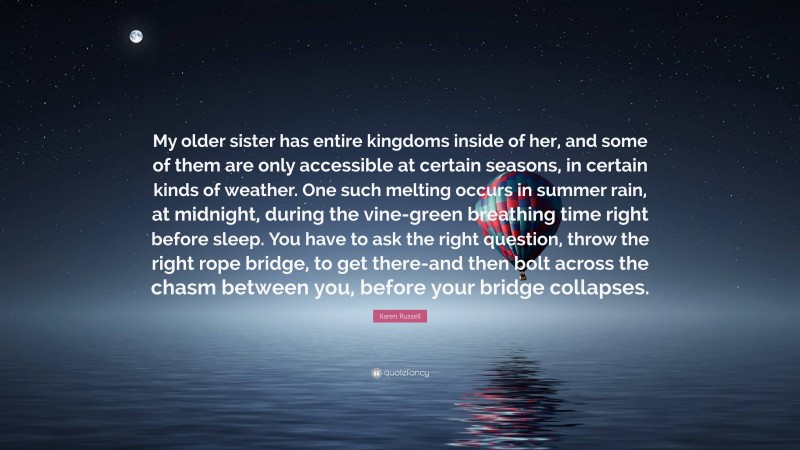 Karen Russell Quote: “My older sister has entire kingdoms inside of her, and some of them are only accessible at certain seasons, in certain kinds of weather. One such melting occurs in summer rain, at midnight, during the vine-green breathing time right before sleep. You have to ask the right question, throw the right rope bridge, to get there-and then bolt across the chasm between you, before your bridge collapses.”