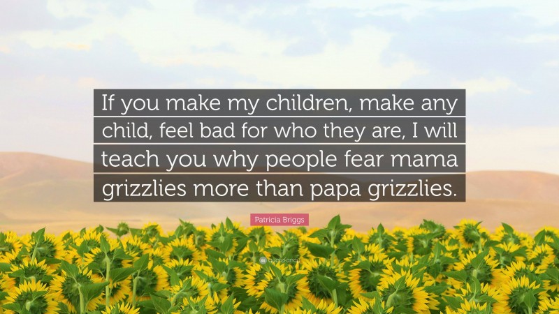 Patricia Briggs Quote: “If you make my children, make any child, feel bad for who they are, I will teach you why people fear mama grizzlies more than papa grizzlies.”