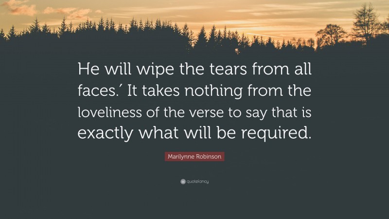 Marilynne Robinson Quote: “He will wipe the tears from all faces.′ It takes nothing from the loveliness of the verse to say that is exactly what will be required.”