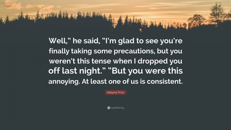 Kalayna Price Quote: “Well,” he said, “I’m glad to see you’re finally taking some precautions, but you weren’t this tense when I dropped you off last night.” “But you were this annoying. At least one of us is consistent.”