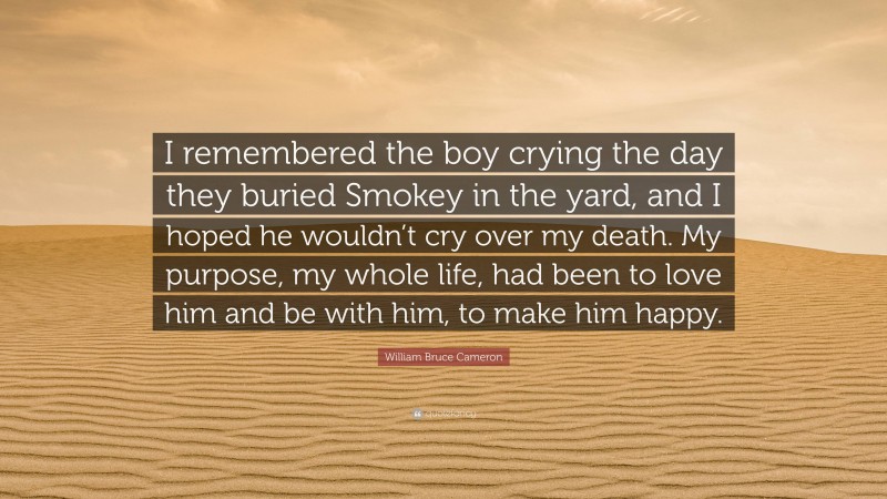 William Bruce Cameron Quote: “I remembered the boy crying the day they buried Smokey in the yard, and I hoped he wouldn’t cry over my death. My purpose, my whole life, had been to love him and be with him, to make him happy.”