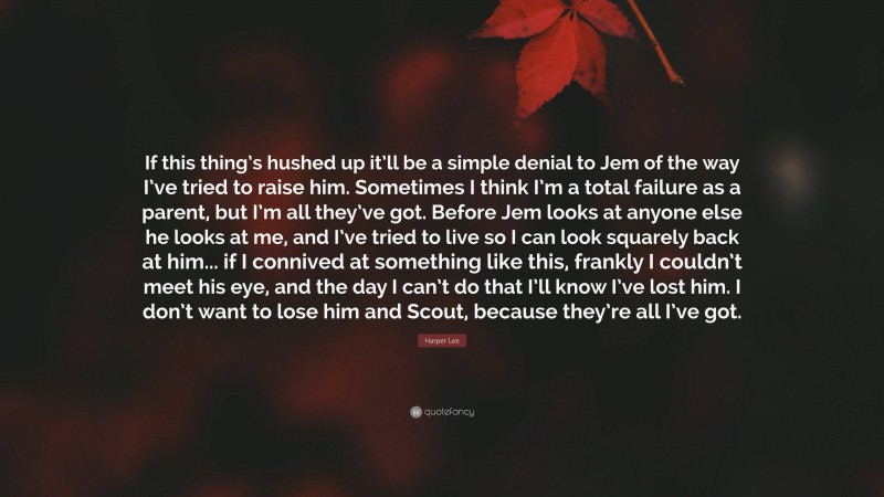 Harper Lee Quote: “If this thing’s hushed up it’ll be a simple denial to Jem of the way I’ve tried to raise him. Sometimes I think I’m a total failure as a parent, but I’m all they’ve got. Before Jem looks at anyone else he looks at me, and I’ve tried to live so I can look squarely back at him... if I connived at something like this, frankly I couldn’t meet his eye, and the day I can’t do that I’ll know I’ve lost him. I don’t want to lose him and Scout, because they’re all I’ve got.”